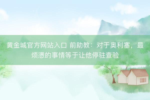 黄金城官方网站入口 前助教:对于奥利塞,最烦懑的事情等于让他停驻查验