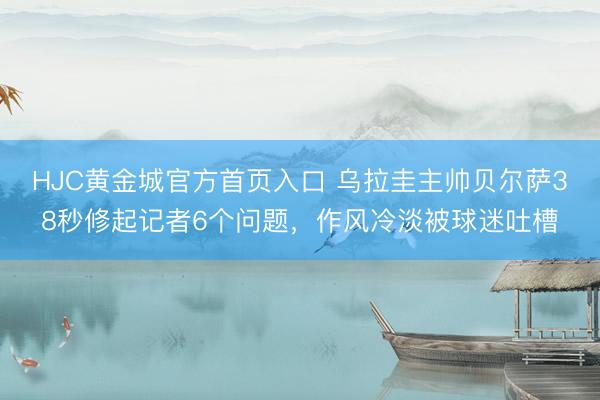HJC黄金城官方首页入口 乌拉圭主帅贝尔萨38秒修起记者6个问题，作风冷淡被球迷吐槽