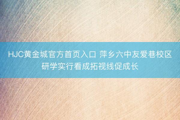 HJC黄金城官方首页入口 萍乡六中友爱巷校区研学实行看成拓视线促成长