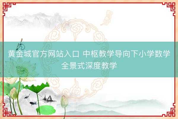 黄金城官方网站入口 中枢教学导向下小学数学全景式深度教学