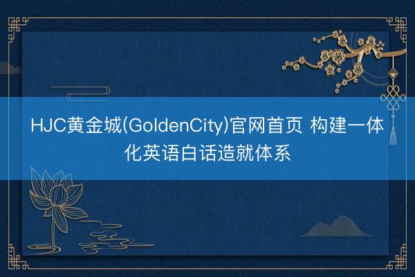 HJC黄金城(GoldenCity)官网首页 构建一体化英语白话造就体系