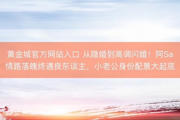 黄金城官方网站入口 从隐婚到高调闪婚！阿Sa情路落魄终遇良东谈主，小老公身份配景大起底