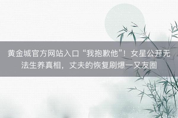 黄金城官方网站入口 “我抱歉他”！女星公开无法生养真相，丈夫的恢复刷爆一又友圈