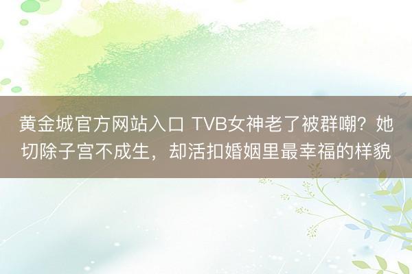 黄金城官方网站入口 TVB女神老了被群嘲？她切除子宫不成生，却活扣婚姻里最幸福的样貌