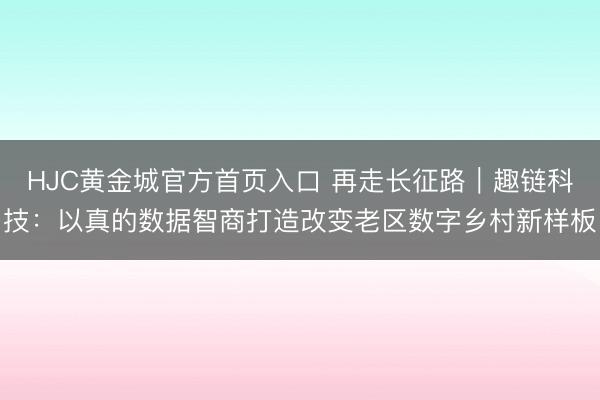HJC黄金城官方首页入口 再走长征路｜趣链科技：以真的数据智商打造改变老区数字乡村新样板