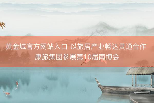 黄金城官方网站入口 以旅居产业畅达灵通合作 康旅集团参展第10届南博会