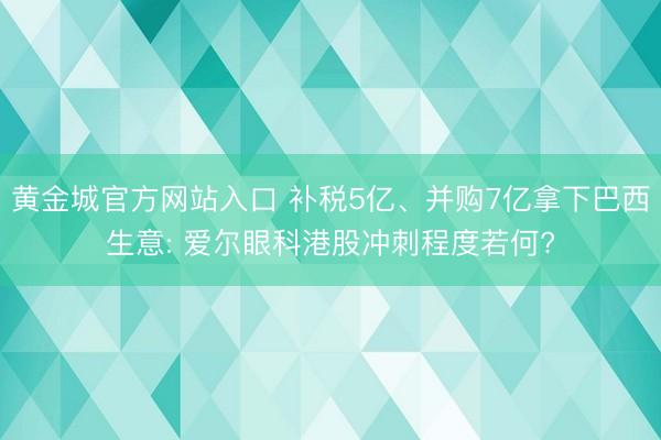 黄金城官方网站入口 补税5亿、并购7亿拿下巴西生意: 爱尔眼科港股冲刺程度若何?