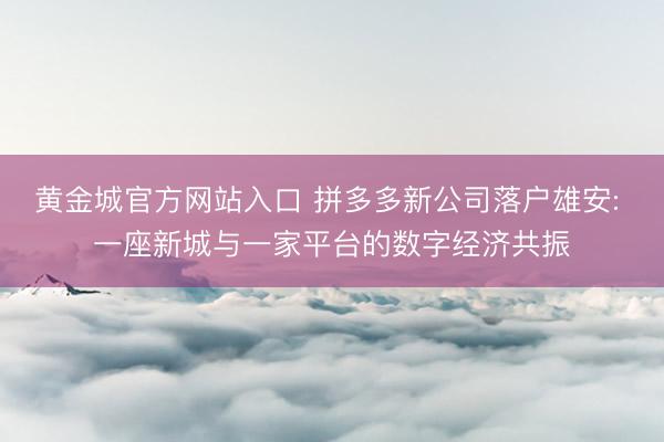 黄金城官方网站入口 拼多多新公司落户雄安: 一座新城与一家平台的数字经济共振