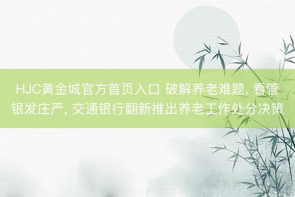 HJC黄金城官方首页入口 破解养老难题， 看管银发庄严， 交通银行翻新推出养老工作处分决策