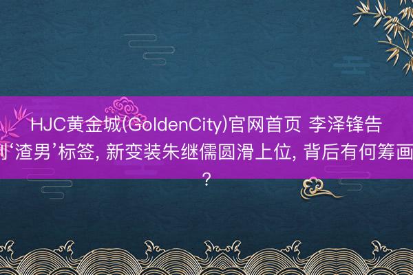 HJC黄金城(GoldenCity)官网首页 李泽锋告别‘渣男’标签， 新变装朱继儒圆滑上位， 背后有何筹画?