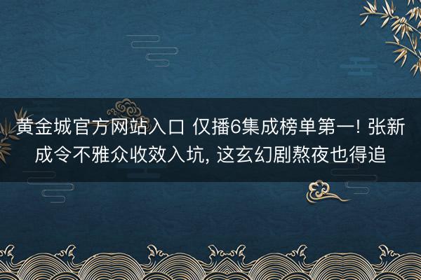 黄金城官方网站入口 仅播6集成榜单第一! 张新成令不雅众收效入坑， 这玄幻剧熬夜也得追