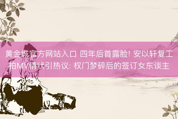 黄金城官方网站入口 四年后首露脸! 安以轩复工拍MV情状引热议: 权门梦碎后的签订女东谈主