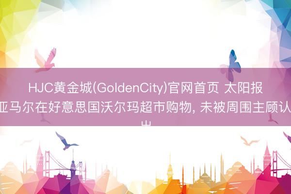 HJC黄金城(GoldenCity)官网首页 太阳报: 亚马尔在好意思国沃尔玛超市购物， 未被周围主顾认出