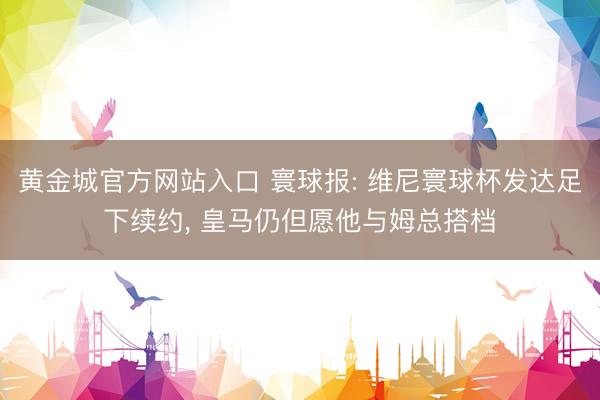 黄金城官方网站入口 寰球报: 维尼寰球杯发达足下续约， 皇马仍但愿他与姆总搭档