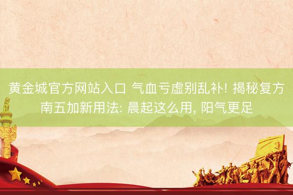 黄金城官方网站入口 气血亏虚别乱补! 揭秘复方南五加新用法: 晨起这么用, 阳气更足