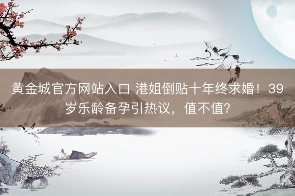 黄金城官方网站入口 港姐倒贴十年终求婚！39岁乐龄备孕引热议，值不值？