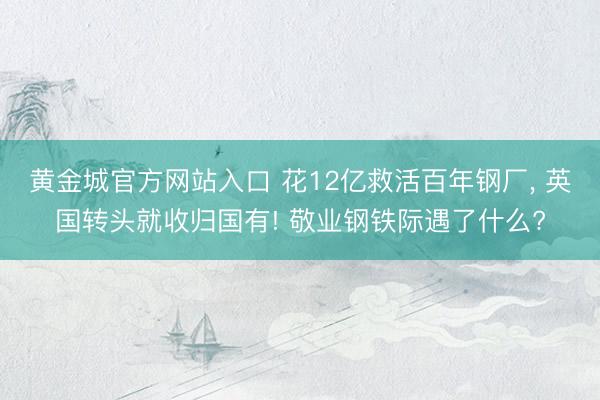 黄金城官方网站入口 花12亿救活百年钢厂， 英国转头就收归国有! 敬业钢铁际遇了什么?