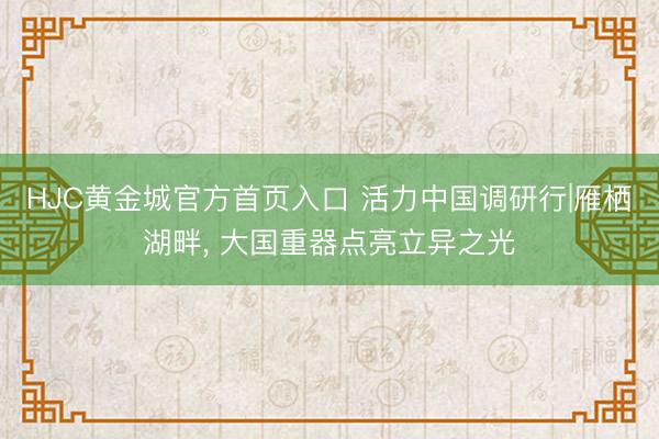 HJC黄金城官方首页入口 活力中国调研行|雁栖湖畔， 大国重器点亮立异之光