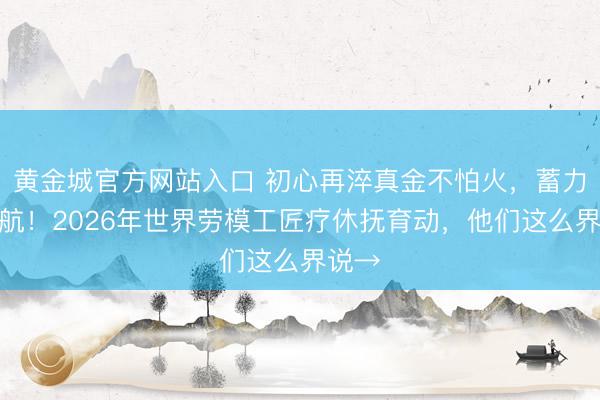 黄金城官方网站入口 初心再淬真金不怕火，蓄力再启航！2026年世界劳模工匠疗休抚育动，他们这么界说→