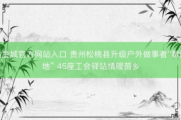 黄金城官方网站入口 贵州松桃县升级户外做事者“歇脚地” 45座工会驿站情暖苗乡