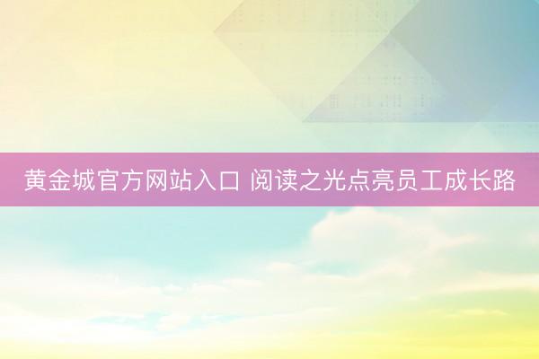 黄金城官方网站入口 阅读之光点亮员工成长路