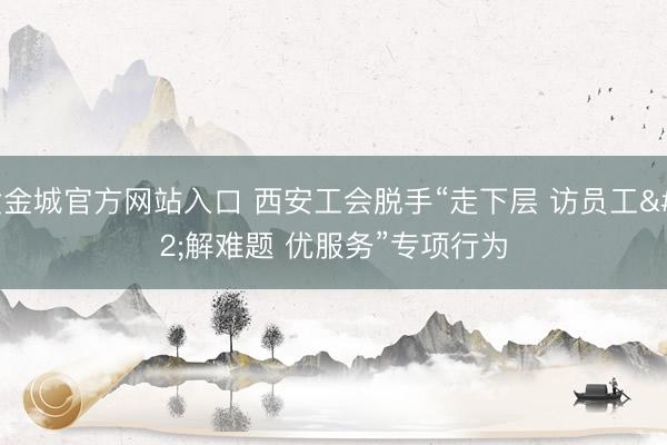 黄金城官方网站入口 西安工会脱手“走下层 访员工 解难题 优服务”专项行为