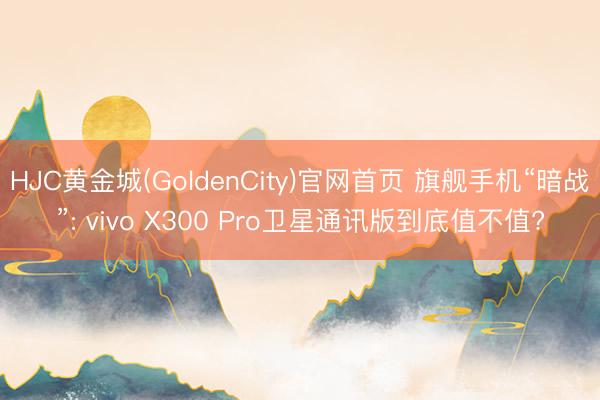 HJC黄金城(GoldenCity)官网首页 旗舰手机“暗战”: vivo X300 Pro卫星通讯版到底值不值?