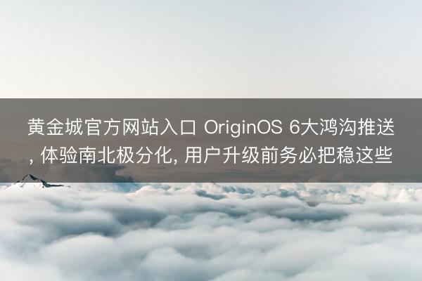 黄金城官方网站入口 OriginOS 6大鸿沟推送， 体验南北极分化， 用户升级前务必把稳这些