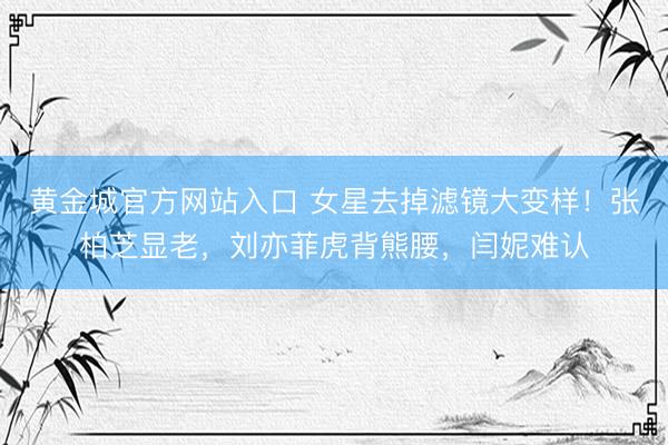 黄金城官方网站入口 女星去掉滤镜大变样!张柏芝显老,刘亦菲虎背熊腰,闫妮难认