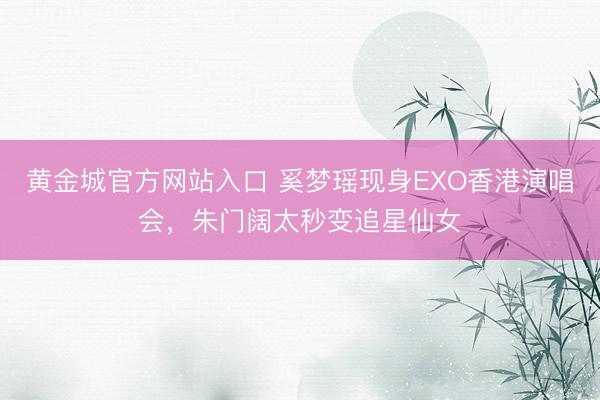 黄金城官方网站入口 奚梦瑶现身EXO香港演唱会,朱门阔太秒变追星仙女