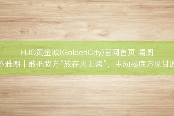 HJC黄金城(GoldenCity)官网首页 阛阓不雅潮｜敢把我方“放在火上烤”，主动揭底方见甘愿