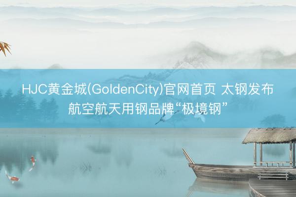HJC黄金城(GoldenCity)官网首页 太钢发布航空航天用钢品牌“极境钢”