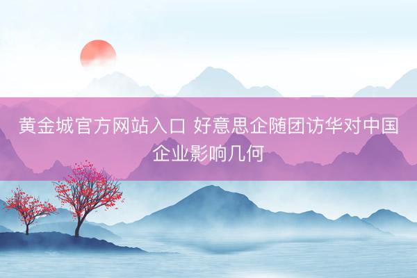 黄金城官方网站入口 好意思企随团访华对中国企业影响几何