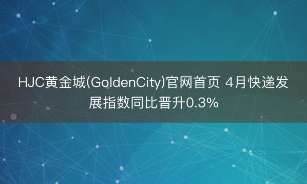 HJC黄金城(GoldenCity)官网首页 4月快递发展指数同比晋升0.3%