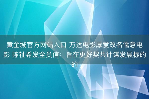 黄金城官方网站入口 万达电影厚爱改名儒意电影 陈祉希发全员信：旨在更好契共计谋发展标的