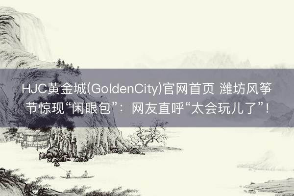 HJC黄金城(GoldenCity)官网首页 潍坊风筝节惊现“闲眼包”：网友直呼“太会玩儿了”！