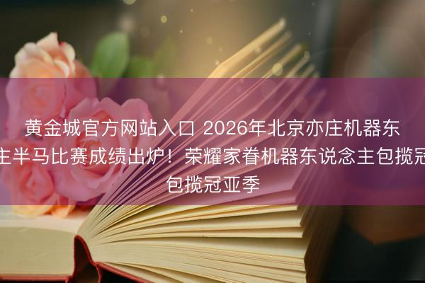 黄金城官方网站入口 2026年北京亦庄机器东说念主半马比赛成绩出炉！荣耀家眷机器东说念主包揽冠亚季
