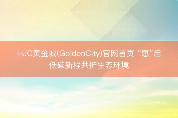 HJC黄金城(GoldenCity)官网首页 “惠”启低碳新程共护生态环境