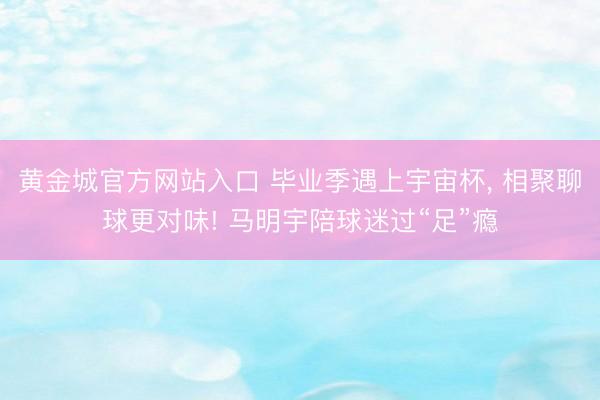 黄金城官方网站入口 毕业季遇上宇宙杯, 相聚聊球更对味! 马明宇陪球迷过“足”瘾