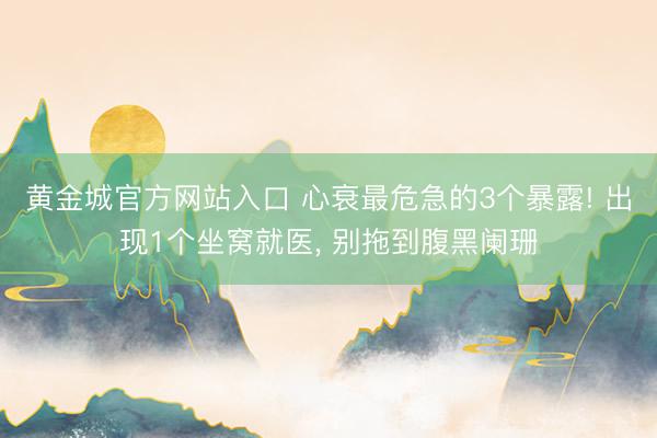 黄金城官方网站入口 心衰最危急的3个暴露! 出现1个坐窝就医， 别拖到腹黑阑珊