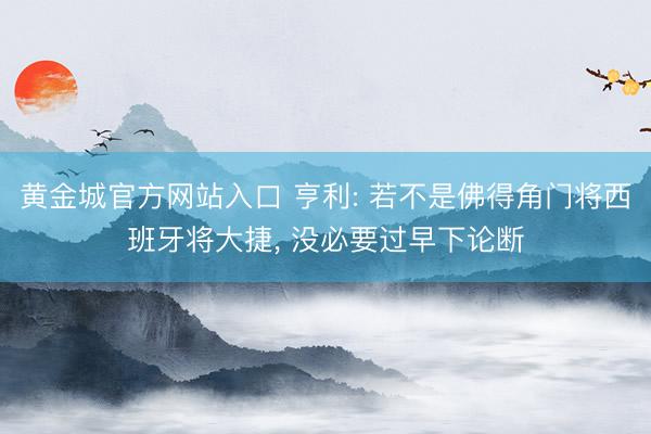 黄金城官方网站入口 亨利: 若不是佛得角门将西班牙将大捷， 没必要过早下论断