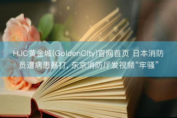 HJC黄金城(GoldenCity)官网首页 日本消防员遭病患暴打, 东京消防厅发视频“牢骚”