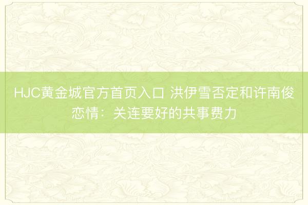 HJC黄金城官方首页入口 洪伊雪否定和许南俊恋情：关连要好的共事费力