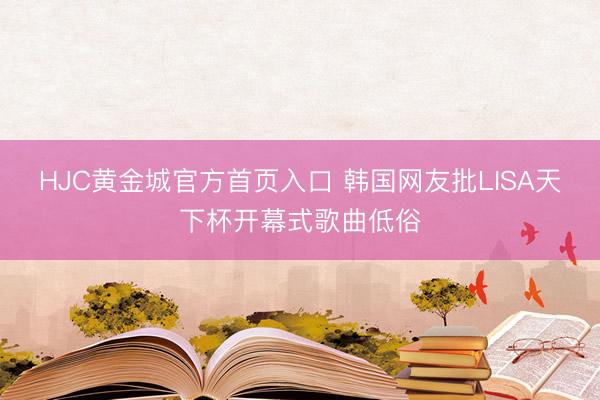 HJC黄金城官方首页入口 韩国网友批LISA天下杯开幕式歌曲低俗