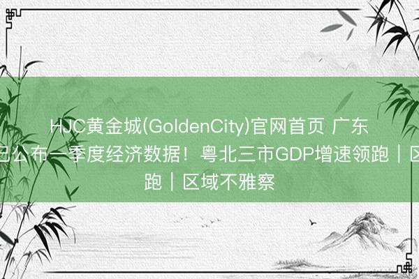 HJC黄金城(GoldenCity)官网首页 广东过半地市已公布一季度经济数据！粤北三市GDP增速领跑｜区域不雅察
