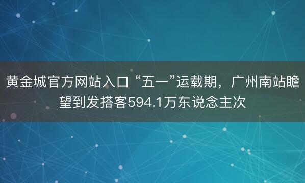 黄金城官方网站入口 “五一”运载期，广州南站瞻望到发搭客594.1万东说念主次