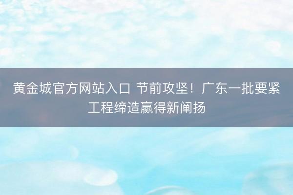 黄金城官方网站入口 节前攻坚！广东一批要紧工程缔造赢得新阐扬