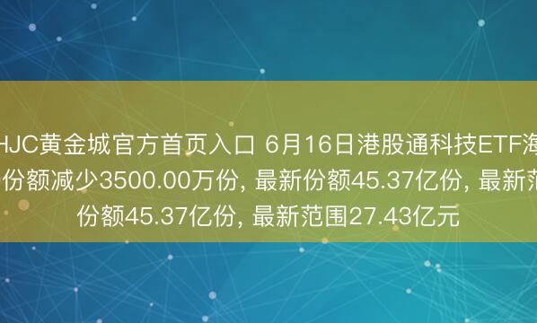 HJC黄金城官方首页入口 6月16日港股通科技ETF海富通(513860)份额减少3500.00万份, 最新份额45.37亿份, 最新范围27.43亿元