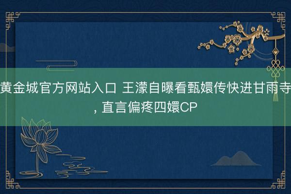 黄金城官方网站入口 王濛自曝看甄嬛传快进甘雨寺， 直言偏疼四嬛CP
