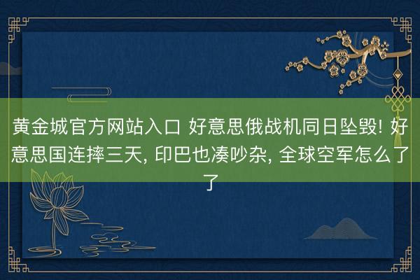 黄金城官方网站入口 好意思俄战机同日坠毁! 好意思国连摔三天， 印巴也凑吵杂， 全球空军怎么了